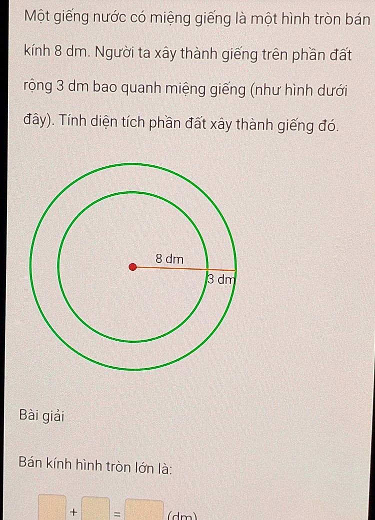 Một giếng nước có miệng giếng là một hình tròn bán 
kính 8 dm. Người ta xây thành giếng trên phần đất 
rộng 3 dm bao quanh miệng giếng (như hình dưới 
đây). Tính diện tích phần đất xây thành giếng đó. 
Bài giải 
Bán kính hình tròn lớn là:
□ +□ =□ (dm)