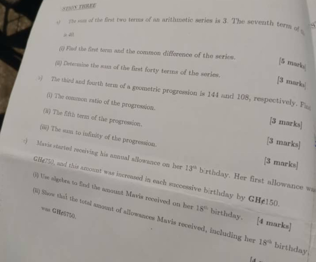 STION THREE 
e) The sum of the first two terms of an arithmetic series is 3. The seventh term of 
i 40. 
(i) Find the first term and the common difference of the series. 
[5 marks 
(ii) Determine the sum of the first forty terms of the series. 
[3 marks] 
o) The third and fourth term of a geometric progression is 144 and 108, respectively. Fir 
(i) The common ratio of the progression. 
[3 marks] 
(ii) The fifth term of the progression. [3 marks] 
(iii) The sum to infinity of the progression. [3 marks] 
) Mavis started receiving his annual allowance on her 13^(th) birthday. Her first allowance wa
GH¢750, and this amount was increased in each successive birthday by GH¢150
i) Use algebra to find the amount Mavis received on her 18^(th) birthday. [4 marks] 
was GH¢6750. 
l) Show that the total amount of allowances Mavis received, including her 18^(th) birthday