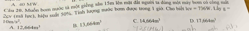 A. 40 MW.
Câu 20. Muốn bom nước tà một giếng sâu 15m lên mặt đất người ta dùng một máy bơm có công suất
2cv (mã lực), hiệu suất 50%. Tính lượng nước bơm được trong 1 giờ, Cho biết lcv =736W. Lấy g=
10m/s^2.
C. 14,664m^3 D. 17,664m^3
A. 12,664m^3
B. 13,664m^3