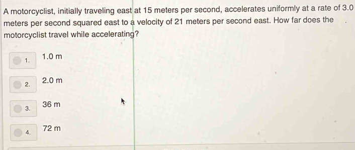 A motorcyclist, initially traveling east at 15 meters per second, accelerates uniformly at a rate of 3.0
meters per second squared east to a velocity of 21 meters per second east. How far does the
motorcyclist travel while accelerating?
1. 1.0 m
2. 2.0 m
3. 36 m
4. 72 m