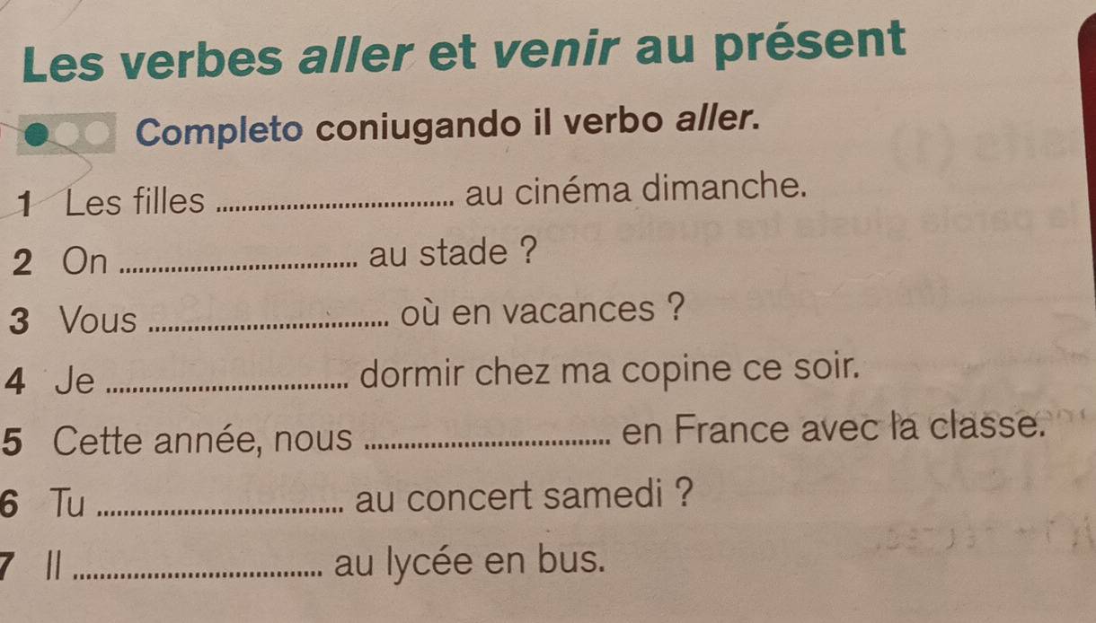 Les verbes aller et venir au présent 
Completo coniugando il verbo aller. 
1 Les filles _au cinéma dimanche. 
2 On _au stade ? 
3 Vous _où en vacances ? 
4 Je _dormir chez ma copine ce soir. 
5 Cette année, nous _en France avec la classe. 
6 Tu _au concert samedi ? 
7 1 _au lycée en bus.