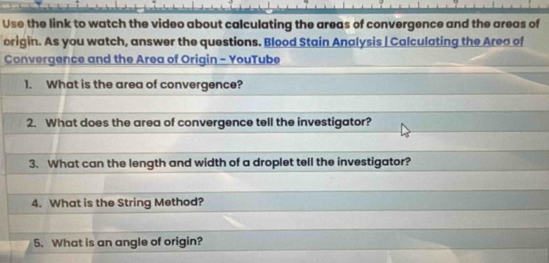 Use the link to watch the video about calculating the areas of convergence and the areas of 
origin. As you watch, answer the questions. Blood Stain Analysis | Calculating the Area of 
Convergence and the Area of Origin - YouTube 
1. What is the area of convergence? 
2. What does the area of convergence tell the investigator? 
3. What can the length and width of a droplet tell the investigator? 
4. What is the String Method? 
5. What is an angle of origin?