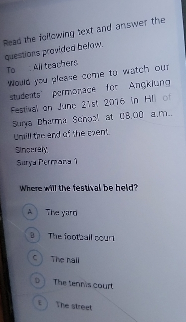 Read the foilowing text and answer the
questions provided below.
To : All teachers
Would you please come to watch our
students` permonace for Angklung
Festival on June 21st 2016 in HII of
Surya Dharma School at 08.00 a.m..
Untill the end of the event.
Sincerely,
Surya Permana 1
Where will the festival be held?
A The yard
B The football court
C The hall
D The tennis court
The street