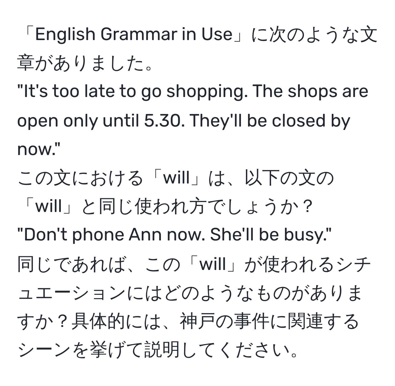 「English Grammar in Use」に次のような文章がありました。  
"It's too late to go shopping. The shops are open only until 5.30. They'll be closed by now."  
この文における「will」は、以下の文の「will」と同じ使われ方でしょうか？  
"Don't phone Ann now. She'll be busy."  
同じであれば、この「will」が使われるシチュエーションにはどのようなものがありますか？具体的には、神戸の事件に関連するシーンを挙げて説明してください。