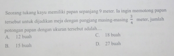 Seorang tukang kayu memiliki papan sepanjang 9 meter. Ia ingin memotong papan
tersebut untuk dijadikan meja dengan pangjang masing-masing  3/4  meter, jumlah
potongan papan dengan ukuran tersebut adalah....
A. 12 buah C. 18 buah
B. 15 buah D. 27 buah