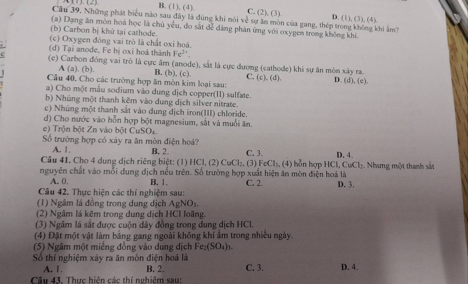 A (1). (2). B. (1), (4). C. (2), (3). D. (1), (3), (4).
Câu 39. Những phát biểu nào sau đây là đúng khi nói về sự ăn mòn của gang, thép trong không khí ẩm?
(a) Dạng ăn mòn hoá học là chủ yếu, do sắt dễ dàng phản ứng với oxygen trong không khí.
(b) Carbon bị khử tại cathode.
(c) Oxygen đóng vai trò là chất oxi hoá.
(d) Tại anode, Fe bị oxi hoá thành Fe^(2+).
c
(e) Carbon đóng vai trò là cực âm (anode), sắt là cực dương (cathode) khi sự ăn mòn xảy ra.
A (a). (b). B. (b), (c). C. (c), (d). D. (d), (e).
Câu 40. Cho các trường hợp ăn mòn kim loại sau:
a) Cho một mẫu sodium vào dung dịch copper(II) sulfate.
b) Nhúng một thanh kẽm vào dung dịch silver nitrate.
c) Nhúng một thanh sắt vào dung dịch iron(III) chloride.
d) Cho nước vào hỗn hợp bột magnesium, sắt và muối ăn.
e) Trộn bột Zn vào bột CuSO4.
Số trường hợp có xảy ra ăn mòn điện hoá?
A. 1. B. 2. C. 3. D. 4.
Câu 41. Cho 4 dung dịch riêng biệt: (1) HCl, (2) CuCl₂, (3) FeCl₃, (4) hỗn hợp HCl, 6 CuCl_2 Nhưng một thanh sắt
nguyên chất vào mỗi dung dịch nếu trên. Số trường hợp xuất hiện ăn mòn điện hoá là
A. 0. B. 1. C. 2. D. 3.
Câu 42. Thực hiện các thí nghiệm sau:
(1) Ngâm lá đồng trong dung dịch  / AgNO_3.
(2) Ngâm lá kẽm trong dung dịch HCl loãng.
(3) Ngâm lá sắt được cuộn dây đồng trong dung dịch HCl.
(4) Đặt một vật làm bằng gang ngoài không khí ẩm trong nhiều ngày.
(5) Ngâm một miếng đồng vào dung dịch Fe_2(SO_4)_3.
Số thí nghiệm xảy ra ăn mòn điện hoá là
A. 1. B. 2. C. 3. D. 4.
Câu 43. Thực hiện các thí nghiêm sau: