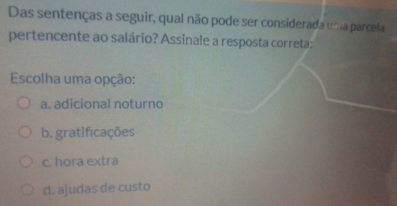 Das sentenças a seguir, qual não pode ser considerada uma parcela
pertencente ao salário? Assinale a resposta correta:
Escolha uma opção:
a. adicional noturno
b. gratificações
c. hora extra
d. ajudas de custo