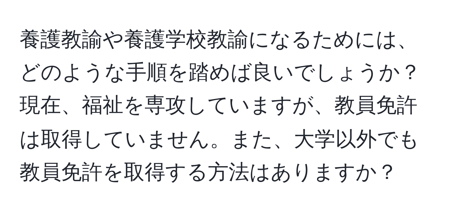 養護教諭や養護学校教諭になるためには、どのような手順を踏めば良いでしょうか？現在、福祉を専攻していますが、教員免許は取得していません。また、大学以外でも教員免許を取得する方法はありますか？