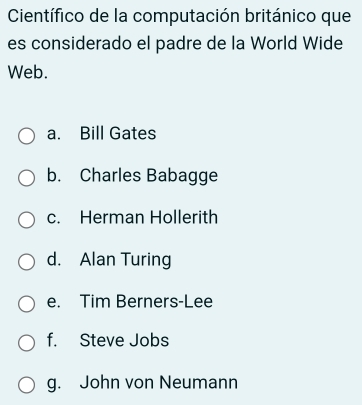 Científico de la computación británico que
es considerado el padre de la World Wide
Web.
a. Bill Gates
b. Charles Babagge
c. Herman Hollerith
d. Alan Turing
e. Tim Berners-Lee
f. Steve Jobs
g. John von Neumann