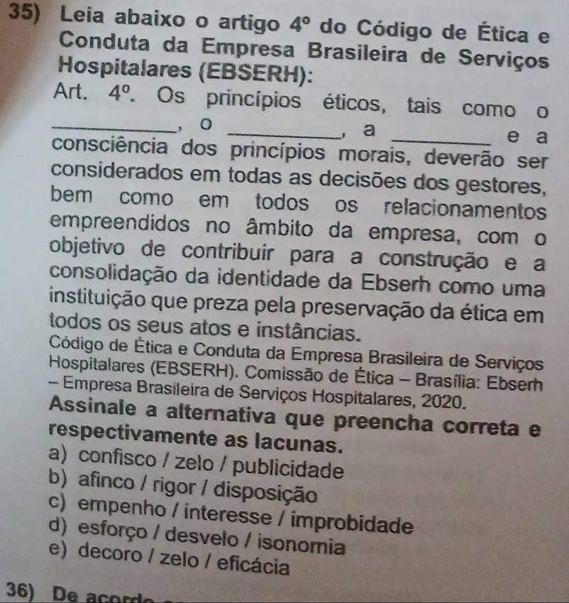 Leia abaixo o artigo 4° do Código de Ética e
Conduta da Empresa Brasileira de Serviços
Hospitalares (EBSERH):
Art. 4°. Os princípios éticos, tais como o
_, o _, a _e a
consciência dos princípios morais, deverão ser
considerados em todas as decisões dos gestores,
bem como em todos os relacionamentos
empreendidos no âmbito da empresa, com o
objetivo de contribuir para a construção e a
consolidação da identidade da Ebserh como uma
instituição que preza pela preservação da ética em
todos os seus atos e instâncias.
Código de Ética e Conduta da Empresa Brasileira de Serviços
Hospitalares (EBSERH). Comissão de Ética - Brasília: Ebserh
- Empresa Brasileira de Serviços Hospitalares, 2020.
Assinale a alternativa que preencha correta e
respectivamente as lacunas.
a) confisco / zelo / publicidade
b) afinco / rigor / disposição
c) empenho / interesse / improbidade
d) esforço / desvelo / isonomia
e) decoro / zelo / eficácia
36) De acord