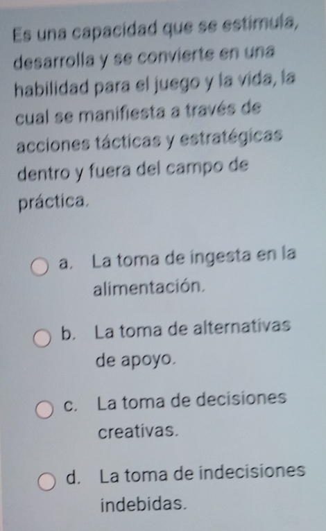 Es una capacidad que se estímula,
desarrolla y se convierte en una
habilidad para el juego y la vida, la
cual se manifiesta a través de
acciones tácticas y estratégicas
dentro y fuera del campo de
práctica.
a. La toma de íngesta en la
alimentación.
b. La toma de alternativas
de apoyo.
c. La toma de decisiones
creativas.
d. La toma de indecisiones
indebidas.