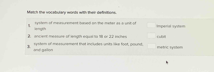 Match the vocabulary words with their definitions. 
1. system of measurement based on the meter as a unit of Imperial system 
length 
2. ancient measure of length equal to 18 or 22 inches cubit 
3. system of measurement that includes units like foot, pound, □ metric system 
and gallon