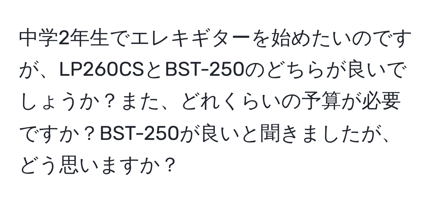 中学2年生でエレキギターを始めたいのですが、LP260CSとBST-250のどちらが良いでしょうか？また、どれくらいの予算が必要ですか？BST-250が良いと聞きましたが、どう思いますか？