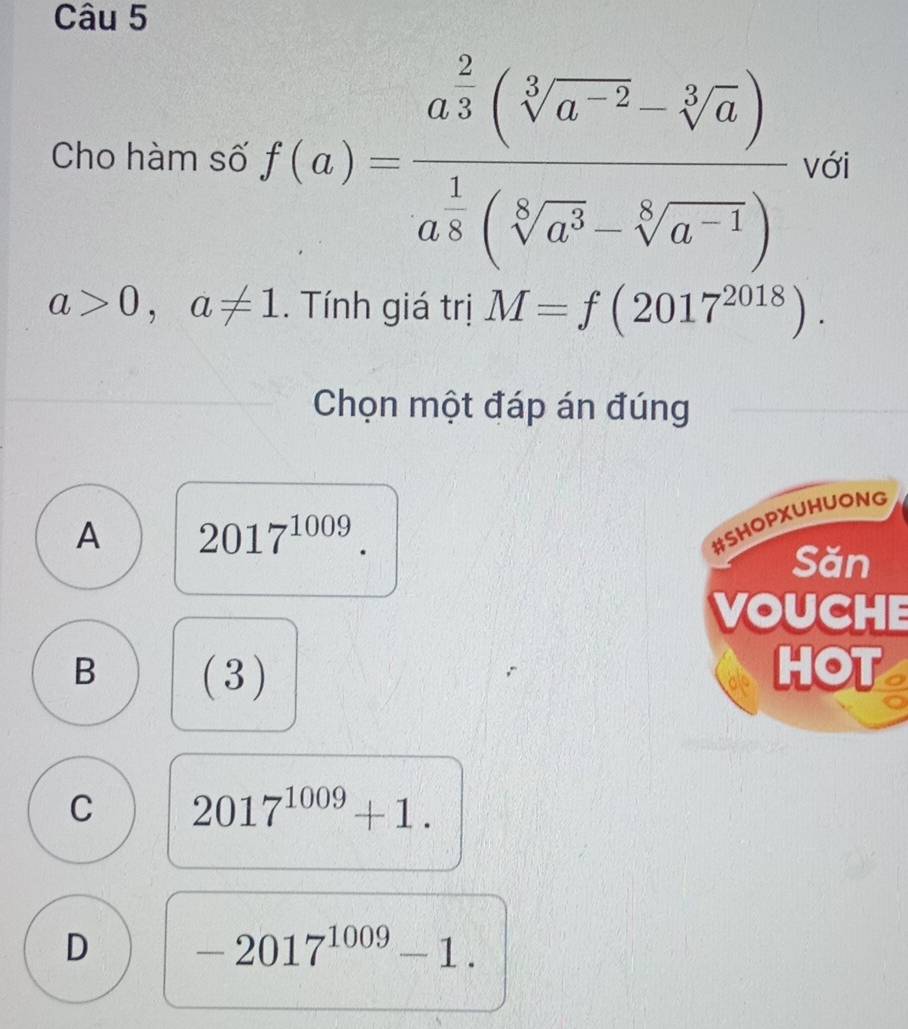 Cho hàm số f(a)=frac a^(frac 2)3(sqrt[3](a^(-2))-sqrt[3](a))a^(frac 1)6(sqrt[8](a^3)-sqrt[6](a^(-1))) với
a>0,a!= 1. Tính giá trị M=f(2017^(2018)). 
Chọn một đáp án đúng
A 2017^(1009). 
#SHOPXUHUONG
Săn
VOUCHE
B (3) HOT o
C 2017^(1009)+1.
D -2017^(1009)-1.