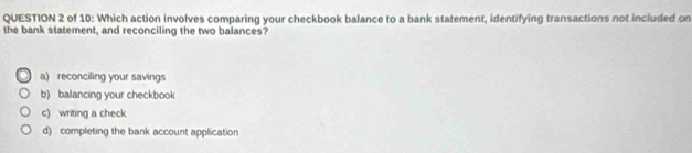 of 10: Which action involves comparing your checkbook balance to a bank statement, identifying transactions not included on
the bank statement, and reconciling the two balances?
a) reconciling your savings
b) balancing your checkbook
c) writing a check
d) completing the bank account application