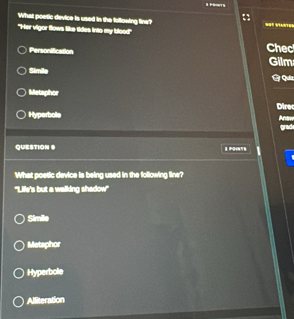 What poetic device is used in the following line? NOT STARTED
"Her vigor flows like tides into my blood'
Personification Chec
Gilm
Simile
AQuiz
Metaphor
Direc
Hyperbole
Answ
grad
QUESTION 9 2 POINTS
a
What poetic device is being used in the following line?
"Life's but a walking shadow"
Simile
Metaphor
Hyperbole
Alliteration