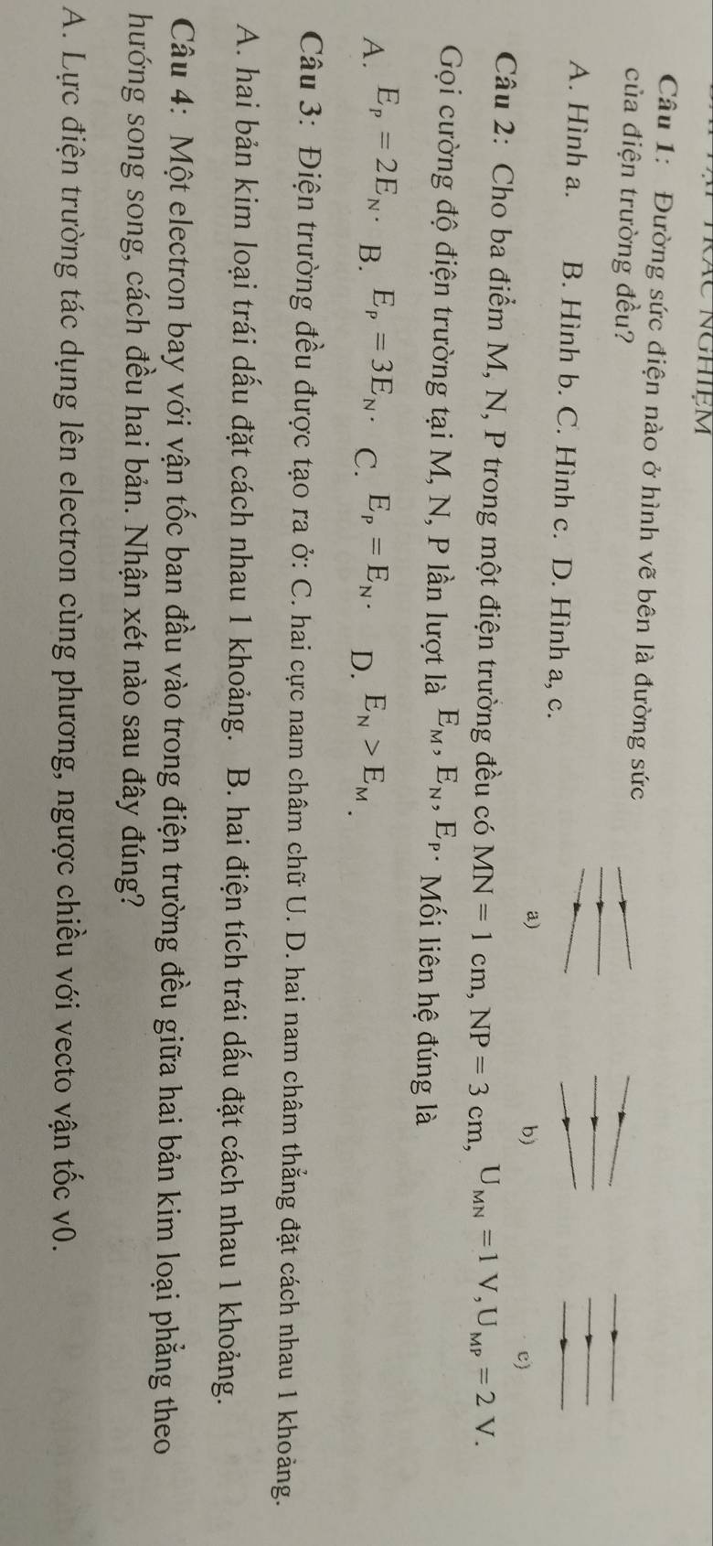 Kác nghiệm
Câu 1: Đường sức điện nào ở hình vẽ bên là đường sức
của điện trường đều?
A. Hình a. B. Hình b. C. Hình c. D. Hình a, c.
a)
b)
c)
Câu 2: Cho ba điểm M, N, P trong một điện trường đều có MN=1cm, NP=3cm, U_MN=1V, U_MP=2V. 
Gọi cường độ điện trường tại M, N, P lần lượt là E_M, E_N, E_P Mối liên hệ đúng là
A. E_p=2E_N B. E_p=3E_N. C. E_P=E_N. D. E_N>E_M. 
Câu 3: Điện trường đều được tạo ra ở: C. hai cực nam châm chữ U. D. hai nam châm thẳng đặt cách nhau 1 khoảng.
A. hai bản kim loại trái dấu đặt cách nhau 1 khoảng. B. hai điện tích trái dấu đặt cách nhau 1 khoảng.
Câu 4: Một electron bay với vận tốc ban đầu vào trong điện trường đều giữa hai bản kim loại phẳng theo
hướng song song, cách đều hai bản. Nhận xét nào sau đây đúng?
A. Lực điện trường tác dụng lên electron cùng phương, ngược chiều với vecto vận tốc v0.