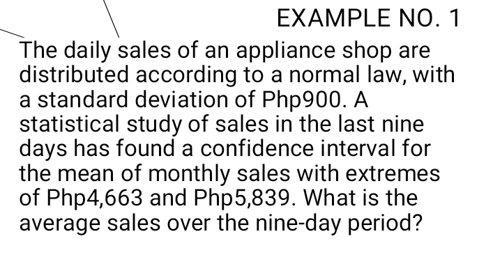 EXAMPLE NO. 1 
The daily sales of an appliance shop are 
distributed according to a normal law, with 
a standard deviation of Php900. A 
statistical study of sales in the last nine
days has found a confidence interval for 
the mean of monthly sales with extremes 
of Php4,663 and Php5,839. What is the 
average sales over the nine-day period?