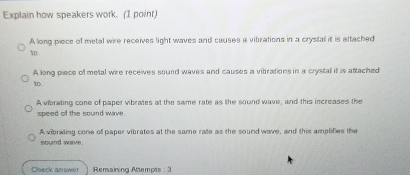 Explain how speakers work. (1 point)
A long piece of metal wire receives light waves and causes a vibrations in a crystal it is attached
to .
A long piece of metal wire receives sound waves and causes a vibrations in a crystal it is attached
to .
A vibrating cone of paper vibrates at the same rate as the sound wave, and this increases the
speed of the sound wave.
A vibrating cone of paper vibrates at the same rate as the sound wave, and this amplifies the
sound wave.
Check answer Remaining Attempts : 3