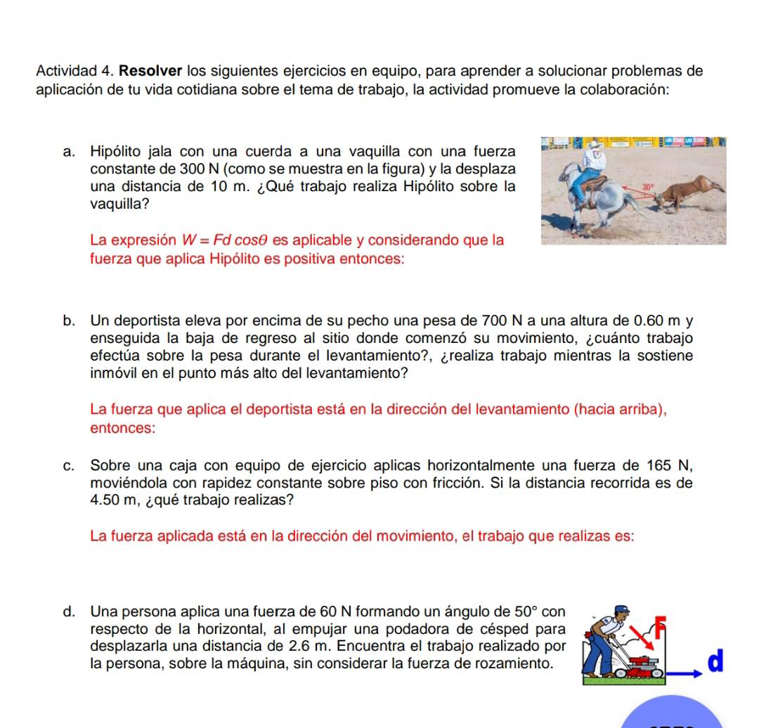 Actividad 4. Resolver los siguientes ejercicios en equipo, para aprender a solucionar problemas de
aplicación de tu vida cotidiana sobre el tema de trabajo, la actividad promueve la colaboración:
a. Hipólito jala con una cuerda a una vaquilla con una fuerza
constante de 300 N (como se muestra en la figura) y la desplaza
una distancia de 10 m. ¿Qué trabajo realiza Hipólito sobre la 
vaquilla?
La expresión W=Fd C osθ es aplicable y considerando que la
fuerza que aplica Hipólito es positiva entonces:
b. Un deportista eleva por encima de su pecho una pesa de 700 N a una altura de 0.60 m y
enseguida la baja de regreso al sitio donde comenzó su movimiento, ¿cuánto trabajo
efectúa sobre la pesa durante el levantamiento?, ¿realiza trabajo mientras la sostiene
inmóvil en el punto más alto del levantamiento?
La fuerza que aplica el deportista está en la dirección del levantamiento (hacia arriba),
entonces:
c. Sobre una caja con equipo de ejercicio aplicas horizontalmente una fuerza de 165 N,
moviéndola con rapidez constante sobre piso con fricción. Si la distancia recorrida es de
4.50 m, ¿qué trabajo realizas?
La fuerza aplicada está en la dirección del movimiento, el trabajo que realizas es:
d. Una persona aplica una fuerza de 60 N formando un ángulo de 50° con
respecto de la horizontal, al empujar una podadora de césped para
desplazarla una distancia de 2.6 m. Encuentra el trabajo realizado por
la persona, sobre la máquina, sin considerar la fuerza de rozamiento.