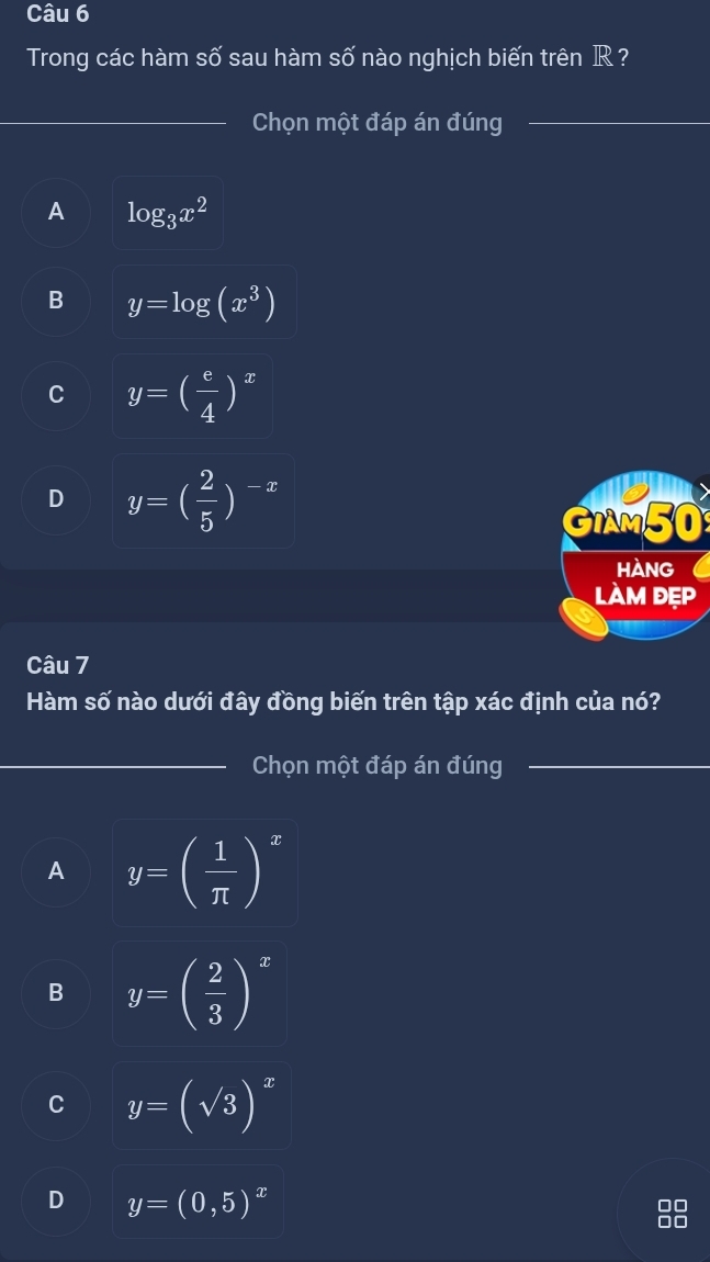 Trong các hàm số sau hàm số nào nghịch biến trên IR ?
_Chọn một đáp án đúng_
A log _3x^2
B y=log (x^3)
C y=( e/4 )^x
D y=( 2/5 )^-x
GIAM50
HANG
làm đẹp
Câu 7
Hàm số nào dưới đây đồng biến trên tập xác định của nó?
_Chọn một đáp án đúng_
A y=( 1/π  )^x
B y=( 2/3 )^x
C y=(sqrt(3))^x
D y=(0,5)^x