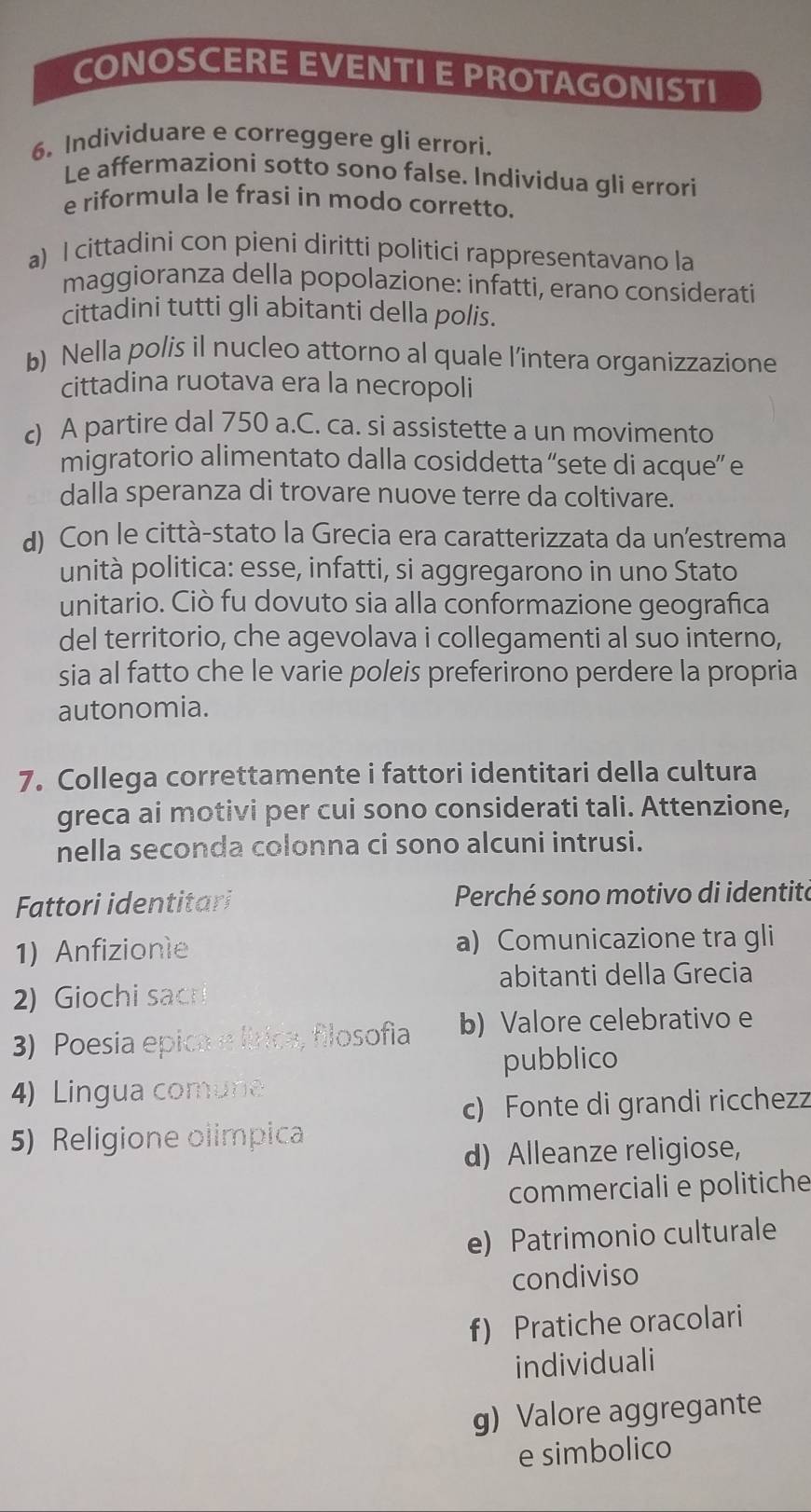 CONOSCERE EVENTI E PROTAGONISTI
6. Individuare e correggere gli errori.
Le affermazioni sotto sono false. Individua gli errori
e riformula le frasi in modo corretto.
a) l cittadini con pieni diritti politici rappresentavano la
maggioranza della popolazione: infatti, erano considerati
cittadini tutti gli abitanti della polis.
b) Nella polis il nucleo attorno al quale l’intera organizzazione
cittadina ruotava era la necropoli
c) A partire dal 750 a.C. ca. si assistette a un movimento
migratorio alimentato dalla cosiddetta “sete di acque” e
dalla speranza di trovare nuove terre da coltivare.
d) Con le città-stato la Grecia era caratterizzata da un’estrema
unità politica: esse, infatti, si aggregarono in uno Stato
unitario. Ciò fu dovuto sia alla conformazione geografica
del territorio, che agevolava i collegamenti al suo interno,
sia al fatto che le varie poleis preferirono perdere la propria
autonomia.
7. Collega correttamente i fattori identitari della cultura
greca ai motivi per cui sono considerati tali. Attenzione,
nella seconda colonna ci sono alcuni intrusi.
Fattori identitari Perché sono motivo di identitá
1) Anfizionie a) Comunicazione tra gli
abitanti della Grecia
2) Giochi sacri
3) Poesia epica e lírica, filosofia b) Valore celebrativo e
pubblico
4) Lingua comune
c) Fonte di grandi ricchezz
5) Religione olimpica
d) Alleanze religiose,
commerciali e politiche
e) Patrimonio culturale
condiviso
f) Pratiche oracolari
individuali
g) Valore aggregante
e simbolico