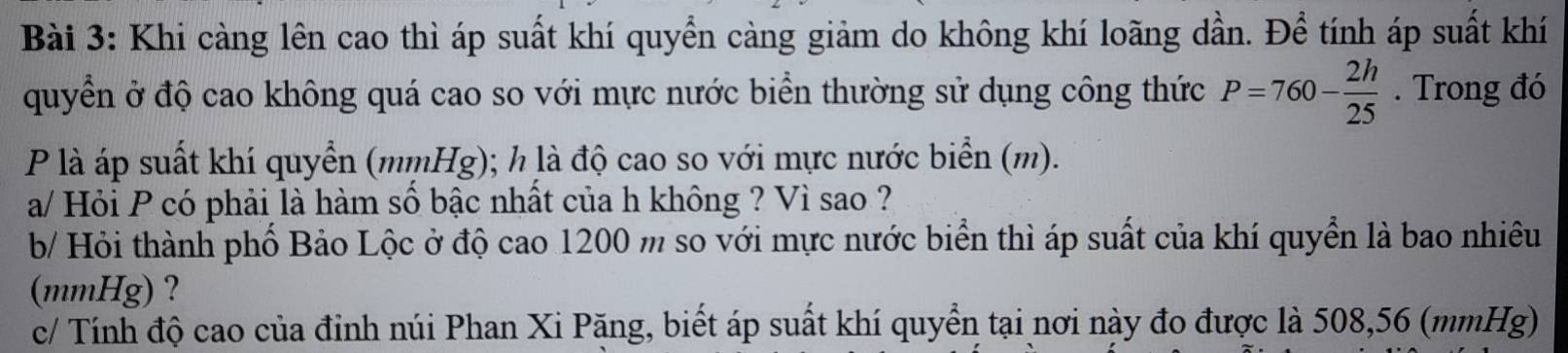 Khi càng lên cao thì áp suất khí quyển càng giảm do không khí loãng dần. Để tính áp suất khí 
quyển ở độ cao không quá cao so với mực nước biển thường sử dụng công thức P=760- 2h/25 . Trong đó 
P là áp suất khí quyển (mmHg); h là độ cao so với mực nước biển (m). 
a/ Hỏi P có phải là hàm số bậc nhất của h không ? Vì sao ? 
b/ Hỏi thành phố Bảo Lộc ở độ cao 1200 m so với mực nước biển thì áp suất của khí quyển là bao nhiêu 
(mmHg) ? 
c/ Tính độ cao của đỉnh núi Phan Xi Pặng, biết áp suất khí quyển tại nơi này đo được là 508,56 (mmHg)