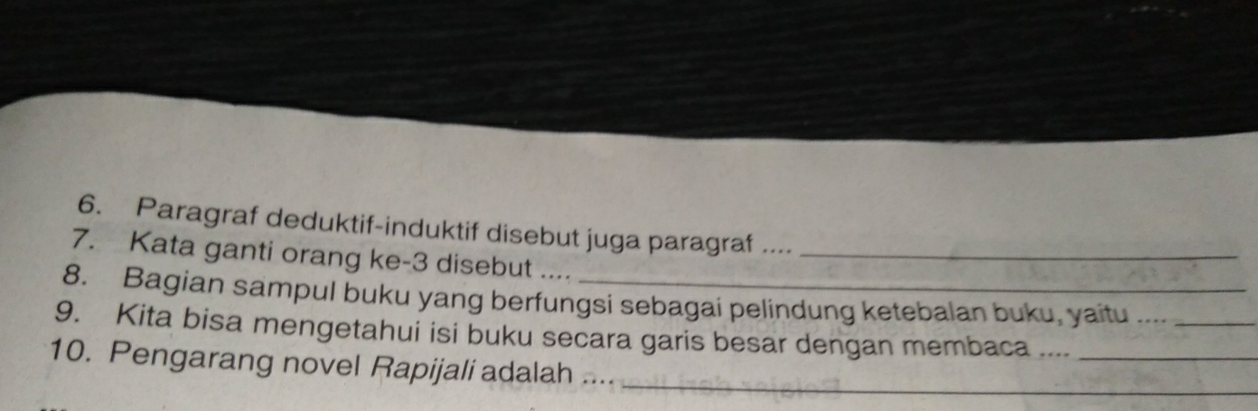 Paragraf deduktif-induktif disebut juga paragraf .... 
7. Kata ganti orang ke -3 disebut ...._ 
8. Bagian sampul buku yang berfungsi sebagai pelindung ketebalan buku, yaitu ...._ 
9. Kita bisa mengetahui isi buku secara garis besar dengan membaca ...._ 
10. Pengarang novel Rapijali adalah ...._