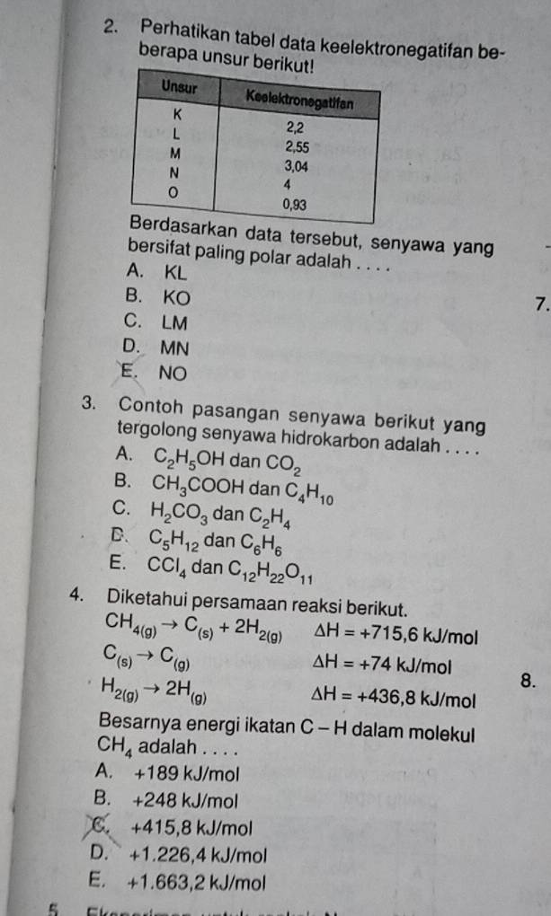 Perhatikan tabel data keelektronegatifan be-
berapa unsur b
n data tersebut, senyawa yang
bersifat paling polar adalah . . . .
A. KL
B. KO
7.
C. LM
D. MN
E. NO
3. Contoh pasangan senyawa berikut yang
tergolong senyawa hidrokarbon adalah . . . .
A. C_2H_5OH dan CO_2
B. CH_3COOH a anC_4H_10
C. H_2CO_3 dan C_2H_4
D. C_5H_12 dan C_6H_6
E. CCl_4 dan C_12H_22O_11
4. Diketahui persamaan reaksi berikut.
CH_4(g)to C_(s)+2H_2(g) △ H=+715,6kJ/mol
C_(s)to C_(g)
△ H=+74kJ/mol
H_2(g)to 2H_(g)
8.
△ H=+436, 8kJ/mol
Besarnya energi ikatan C - H dalam molekul
CH_4 adalah . . . .
A. +189 kJ/mol
B. +248 kJ/mol
C. +415, 8 kJ/mol
D. +1.226,4 kJ/mol
E. +1.663, 2 kJ/mol