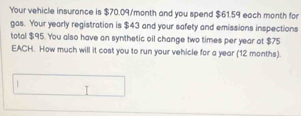 Your vehicle insurance is $70.09/month and you spend $61.59 each month for 
gas. Your yearly registration is $43 and your safety and emissions inspections 
total $95. You also have an synthetic oil change two times per year at $75
EACH. How much will it cost you to run your vehicle for a year (12 months).