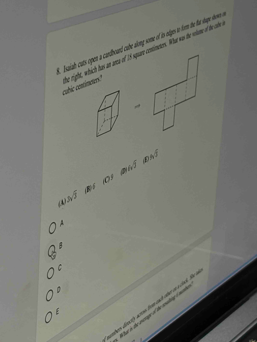 saiah cuts open a cardboard cube along some of its edges to form the flat shape showen
cubic centimeters e right, hich has an area of 18 square centimeters. What was the volume o the culb 
→
D 6sqrt(3) (E 9sqrt(3)
(A) 3sqrt(3) (B) 6 (C)^9
A
B
C
D
umbers directly across from each other on a clock. She
E
What is the average of the resuling 6 mat