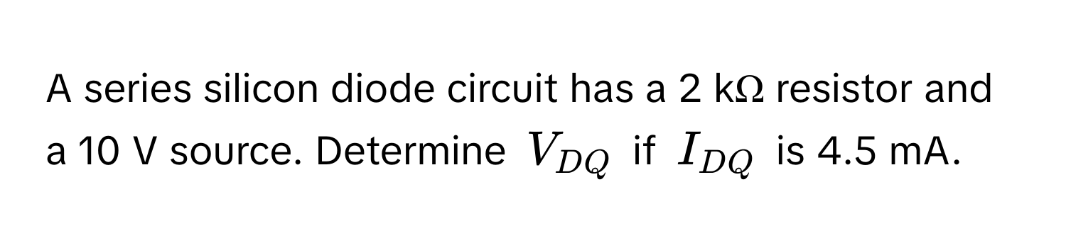 A series silicon diode circuit has a 2 kΩ resistor and a 10 V source. Determine $V_DQ$ if $I_DQ$ is 4.5 mA.