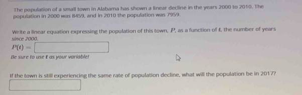 The population of a small town in Alabama has shown a linear decline in the years 2000 to 2010. The 
population in 2000 was 8459, and in 2010 the population was 7959. 
Write a linear equation expressing the population of this town, P, as a function of £, the number of years
since 2000.
P(t)=□
Be sure to use t as your variable! 
If the town is still experiencing the same rate of population decline, what will the population be in 2017? 
□