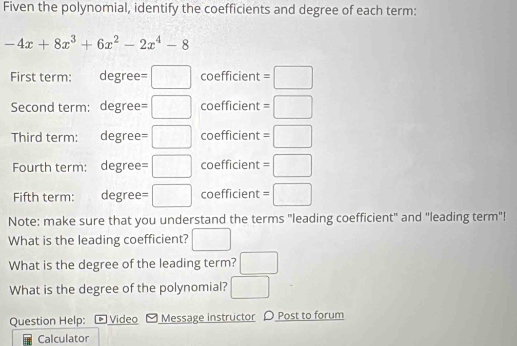 Fiven the polynomial, identify the coefficients and degree of each term:
-4x+8x^3+6x^2-2x^4-8
First term: degree =□ coefficient =□
Second term: degree =□ coefficient =□
Third term: €£degree =□ coefficient =□ 
Fourth term: degree =□ coefficient =□
Fifth term: degree =□ coefficient =□
Note: make sure that you understand the terms "leading coefficient" and "leading term"! 
What is the leading coefficient? □ 
What is the degree of the leading term? □ 
What is the degree of the polynomial? □ 
Question Help: ▷ Video Message instructor 〇 Post to forum 
Calculator