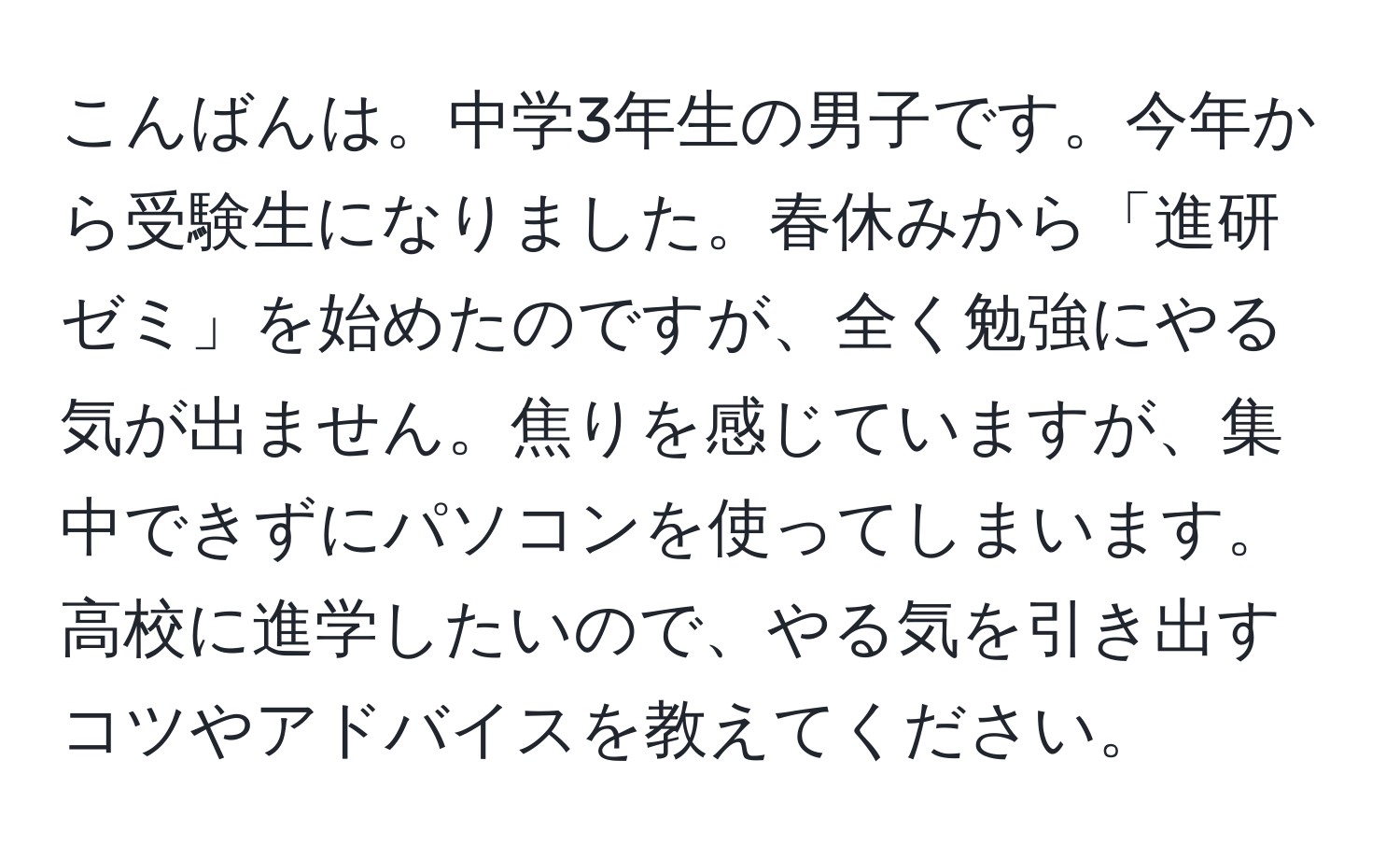 こんばんは。中学3年生の男子です。今年から受験生になりました。春休みから「進研ゼミ」を始めたのですが、全く勉強にやる気が出ません。焦りを感じていますが、集中できずにパソコンを使ってしまいます。高校に進学したいので、やる気を引き出すコツやアドバイスを教えてください。