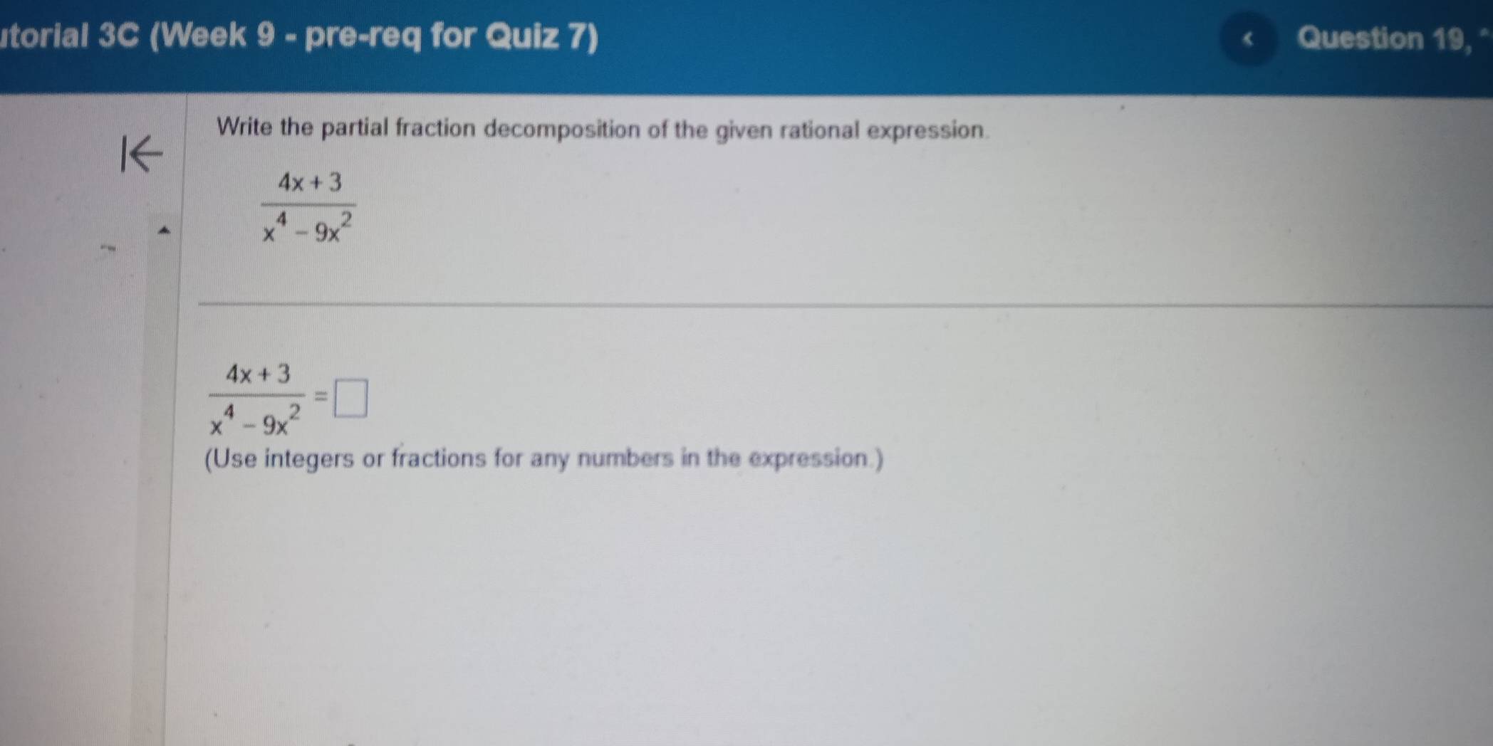 utorial 3C (Week 9 - pre-req for Quiz 7) < Question 19, ° 
Write the partial fraction decomposition of the given rational expression.
 (4x+3)/x^4-9x^2 
 (4x+3)/x^4-9x^2 =□
(Use integers or fractions for any numbers in the expression.)