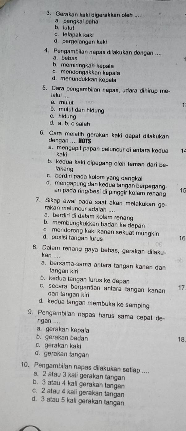 Gerakan kaki digerakkan oleh ....
a. pangkal paha
b. lutut
c. telapak kaki
d. pergelangan kaki
4. Pengambilan napas dilakukan dengan ....
a. bebas
b. memiringkan kepala
c. mendongakkan kepala
d. menundukkan kepala
5. Cara pengambilan napas, udara dihirup me-
lalui ....
a. mulut
1
b. mulut dan hidung
c. hidung
d. a, b, c salah
6. Cara melatih gerakan kaki dapat dilakukan
dengan .... HOTS
a. mengapit papan peluncur di antara kedua 14
kaki
b. kedua kaki dipegang oleh teman dari be-
lakang
c. berdiri pada kolom yang dangkal
d. mengapung dan kedua tangan berpegang- 15
an pada ring/besi di pinggir kolam renang
7. Sikap awal pada saat akan melakukan ge-
rakan meluncur adalah ....
a. berdiri di dalam kolam renang
b. membungkukkan badan ke depan
c. mendorong kaki kanan sekuat mungkin
d. posisi tangan lurus 16
8. Dalam renang gaya bebas, gerakan dilaku-
kan ....
a. bersama-sama antara tangan kanan dan
tangan kiri
b. kedua tangan lurus ke depan
c. secara bergantian antara tangan kanan 17
dan tangan kiri
d. kedua tangan membuka ke samping
9. Pengambilan napas harus sama cepat de-
ngan ....
a. gerakan kepala
b. gerakan badan 18.
c. gerakan kaki
d. gerakan tangan
10. Pengambilan napas dilakukan setiap ....
a. 2 atau 3 kali gerakan tangan
b. 3 atau 4 kali gerakan tangan
c. 2 atau 4 kali gerakan tangan
d. 3 atau 5 kali gerakan tangan