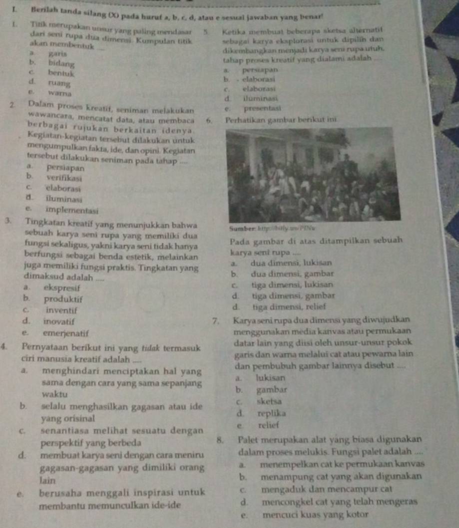 Berilah tanda silang (X) pada huruf a, b, c. d, atau e sesual jawaban yang benar!
1. Titik merupakan unsur yang paling mendasar 5. Ketika membuat beberapa sketsa alternati!
dari śeni rupa dua dimensi. Kumpulan titik sebagai karya eksplorasi untuk dipilín dan
akan membentuk
a garis
dikembangkan menjadi karya seni rupa utuh.
b. bidang
tahap proses kreatif yang dialami adalah
c. bentuk
a. persiapan
d. ruang
b. - elaborasi
e. warna
c. elaborasi
d iluminasi
2. Dalam proses kreatif, seniman melakukan e. presentasi
wawancara, mencatat data, atau mémbaca 6. Perhatikan gambar berikut in
berbagai rujukan berkaitan idenya.
Kegiatan-kegiatan tersebut dilakukan untuk
mengumpulkan fakta, ide, dan opini. Kegiatan
tersebut dilakukan seniman pada tahap ....
a. persiapan
b. verifikasi
c. elaborasi
d iluminasi
e. implementasi
3. Tingkatan kreatif yang menunjukkan bahwa Sumber: http:0bitly.ws/PINu
sebuah karya seni rupa yang memiliki dua
fungsi sekaligus, yakni karya seni tidak hanya Pada gambar di atas ditampilkan sebuah
berfungsi sebagai benda estetik, melainkan karya sent rupa ....
juga memiliki fungsi praktis. Tingkatan yang a. dua dimensi, lukisan
dimaksud adalah .... b. dua dimensi, gambar
a ekspresif c. tiga dimensi, lukisan
b. produktif d. tiga dimensi, gambar
c. inventif d. tiga dimensi, relief
d. inovatif 7. Karya seni rupa dua dimensi yang diwujudkan
e. emerjenatif menggunakan média kanvas atau permukaan
4. Pernyataan berikut ini yang tidak termasuk datar lain yang diisi oleh unsur-unsur pokok
ciri manusia kreatif adalah .... garis dan warna melalui cat atau pewarna lain
dan pembubuh gambar lainnya disebut ....
a. menghindari menciptakan hal yang a. lukisan
sama dengan cara yang sama sepanjang b. gambar
waktu
c. sketsa
b. selalu menghasilkan gagasan atau ide d. replika
yang orisinal
c. senantiasa melihat sesuatu dengan e relief
perspektif yang berbeda 8. Palet merupakan alat yang biasa digunakan
d. membuat karya seni dengan cara meniru dalam proses melukis. Fungsi palet adalah .
gagasan-gagasan yang dimiliki orang a. menempelkan cat ke permukaan kanvas
lain b. menampung cat yang akan digunakan
e. berusaha menggali inspirasi untuk c. mengaduk dan mencampur cat
membantu memunculkan ide-ide d. mencongkel cat yang telah mengeras
e. mencuci kuas yang kotor