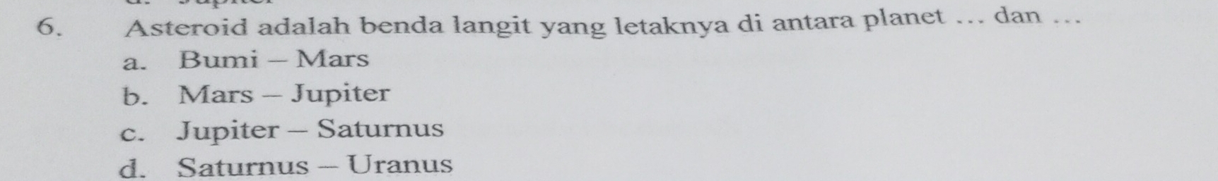 Asteroid adalah benda langit yang letaknya di antara planet ... dan ...
a. Bumi - Mars
b. Mars - Jupiter
c. Jupiter - Saturnus
d. Saturnus - Uranus