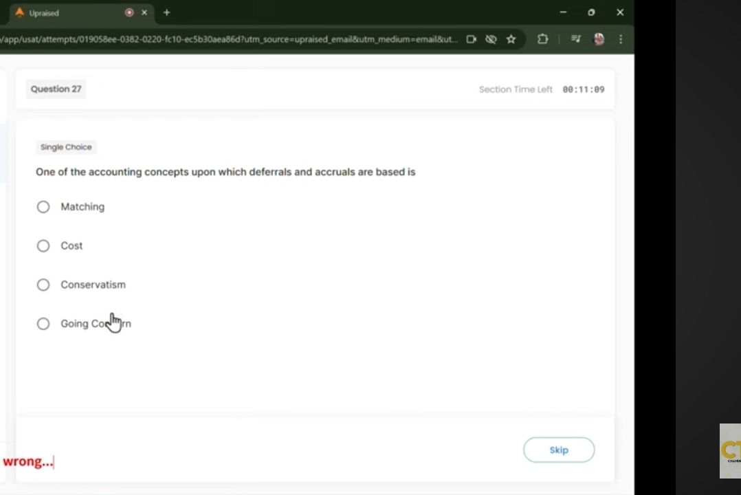 Upraised +
/app/usat/attempts/019058ee-0382-0220-fc10-ec5b30aea86d?utm_source=upraised_email&utm_medium=email&ut...
Question 27 Section Time Left θ θ :11:θ 9
Single Choice
One of the accounting concepts upon which deferrals and accruals are based is
Matching
Cost
Conservatism
Going Con ''rn
Skip
wrong...
C