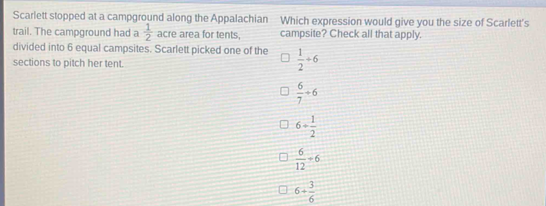 Scarlett stopped at a campground along the Appalachian Which expression would give you the size of Scarlett's
trail. The campground had a  1/2  acre area for tents, campsite? Check all that apply.
divided into 6 equal campsites. Scarlett picked one of the  1/2 / 6
sections to pitch her tent.
 6/7 / 6
6/  1/2 
 6/12 / 6
6/  3/6 