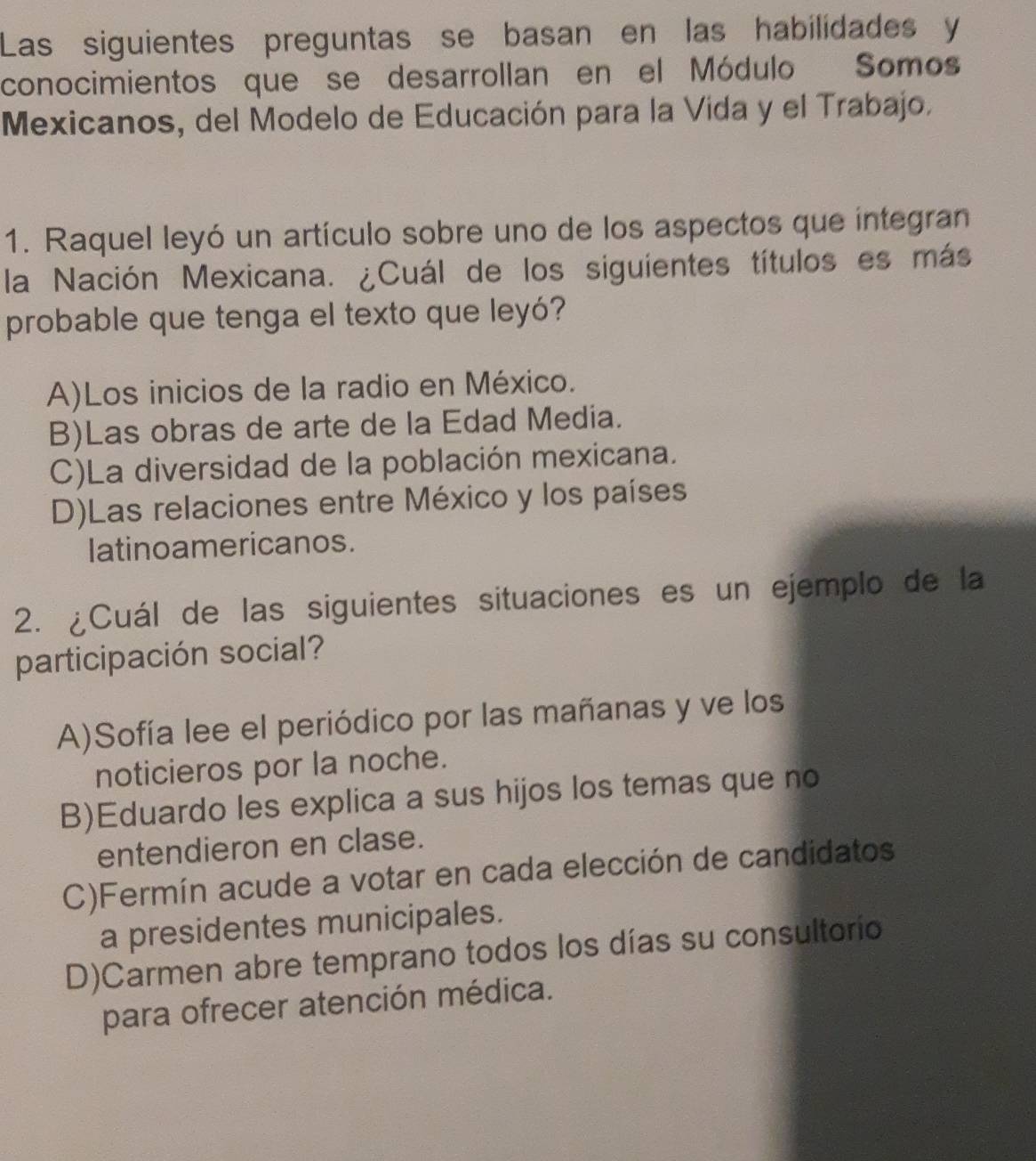 Las siguientes preguntas se basan en las habilidades y
conocimientos que se desarrollan en el Módulo Somos
Mexicanos, del Modelo de Educación para la Vida y el Trabajo.
1. Raquel leyó un artículo sobre uno de los aspectos que integran
la Nación Mexicana. ¿Cuál de los siguientes títulos es más
probable que tenga el texto que leyó?
A)Los inicios de la radio en México.
B)Las obras de arte de la Edad Media.
C)La diversidad de la población mexicana.
D)Las relaciones entre México y los países
latinoamericanos.
2. ¿Cuál de las siguientes situaciones es un ejemplo de la
participación social?
A)Sofía lee el periódico por las mañanas y ve los
noticieros por la noche.
B)Eduardo les explica a sus hijos los temas que no
entendieron en clase.
C)Fermín acude a votar en cada elección de candidatos
a presidentes municipales.
D)Carmen abre temprano todos los días su consultorio
para ofrecer atención médica.