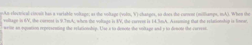 An electrical circuit has a variable voltage; as the voltage (volts, V) changes, so does the current (milliamps, mA). When the 
voltage is 6V, the current is 9.7mA; when the voltage is 8V, the current is 14.3mA. Assuming that the relationship is linear, 
write an equation representing the relationship. Use x to denote the voltage and y to denote the current.