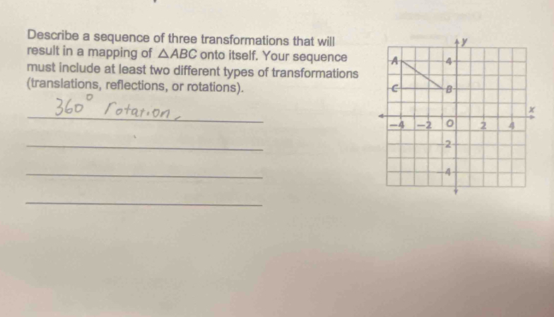 Describe a sequence of three transformations that will 
result in a mapping of △ ABC onto itself. Your sequence 
must include at least two different types of transformations 
(translations, reflections, or rotations). 
_ 
_ 
_ 
_