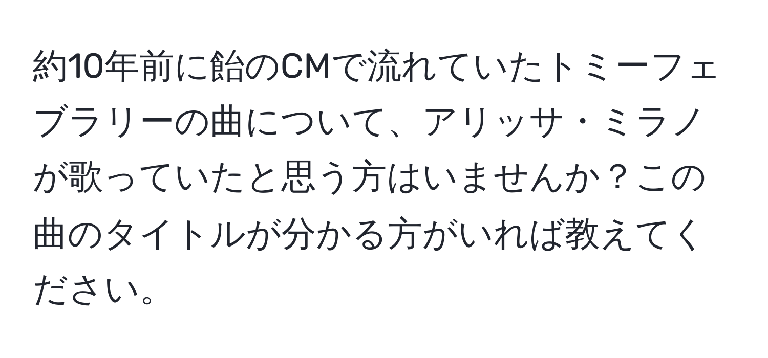 約10年前に飴のCMで流れていたトミーフェブラリーの曲について、アリッサ・ミラノが歌っていたと思う方はいませんか？この曲のタイトルが分かる方がいれば教えてください。