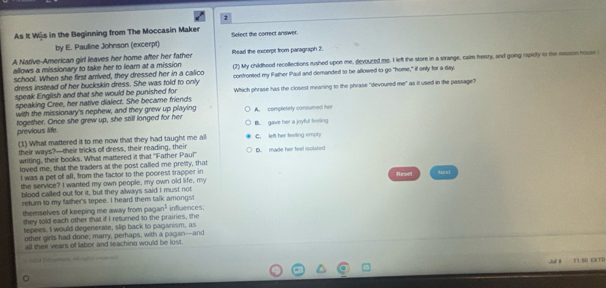 As It Was in the Beginning from The Moccasin Maker Select the correct answer.
by E. Pauline Johnson (excerpt)
A Native-American girl leaves her home after her father Read the excerpt from paragraph 2.
allows a missionary to take her to learn at a mission (2) My childhood recollections rushed upon me, devoured me. I left the store in a strange, calm frenzy, and going rapidly to the mission house 
school. When she first arrived, they dressed her in a calico confronted my Father Paul and demanded to be allowed to go "home," if only for a day.
dress instead of her buckskin dress. She was told to only
speak English and that she would be punished for Which phrase has the closest meaning to the phrase "devoured me" as it used in the passage?
speaking Cree, her native dialect. She became friends
with the missionary's nephew, and they grew up playing A. completely consumed her
together. Once she grew up, she still longed for her
previous life. B. gave her a joyful feeling
(1) What mattered it to me now that they had taught me all C. left her feeling empty
their ways?-their tricks of dress, their reading, their D. made her feel isolated
writing, their books. What mattered it that ''Father Paul''
loved me, that the traders at the post called me pretty, that
I was a pet of all, from the factor to the poorest trapper in Reset Next
the service? I wanted my own people, my own old life, my
blood called out for it, but they always said I must not
return to my father's tepee. I heard them talk amongst
themselves of keeping me away from pag an^1 influences;
they told each other that if I returned to the prairies, the
tepees, I would degenerate, slip back to paganism, as
other girls had done; marry, perhaps, with a pagan-and
all their vears of labor and teaching would be lost.
*024 Fémente. All rghts renerw d Jut 8 11 50 EXTD
