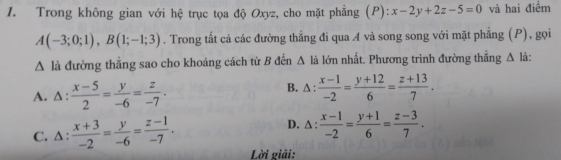 Trong không gian với hệ trục tọa độ Oxyz, cho mặt phẳng (P): x-2y+2z-5=0 và hai điểm
A(-3;0;1), B(1;-1;3). Trong tất cả các đường thẳng đi qua A và song song với mặt phẳng (P), gọi
△ la đường thẳng sao cho khoảng cách từ B đến △ la lớn nhất. Phương trình đường thắng △ l_a à :
A. △ :  (x-5)/2 = y/-6 = z/-7 .
B. △ :  (x-1)/-2 = (y+12)/6 = (z+13)/7 .
C. △ :  (x+3)/-2 = y/-6 = (z-1)/-7 .
D. △ :  (x-1)/-2 = (y+1)/6 = (z-3)/7 . 
Lời giải: