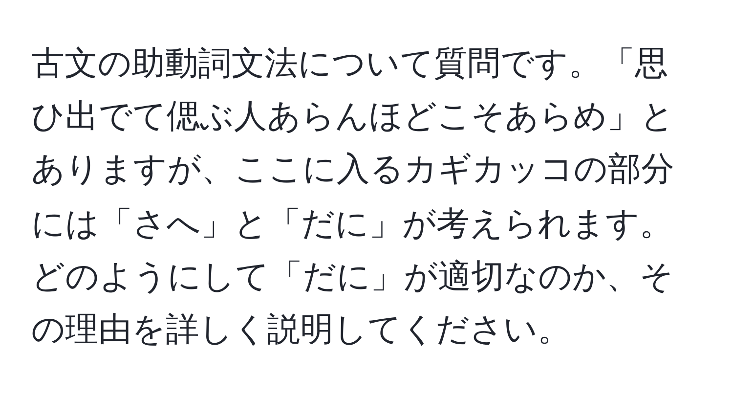 古文の助動詞文法について質問です。「思ひ出でて偲ぶ人あらんほどこそあらめ」とありますが、ここに入るカギカッコの部分には「さへ」と「だに」が考えられます。どのようにして「だに」が適切なのか、その理由を詳しく説明してください。