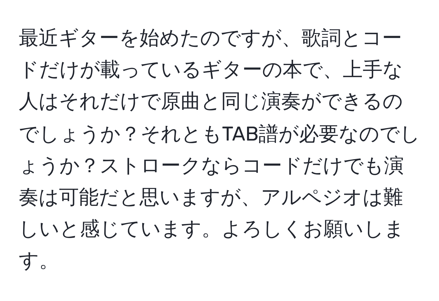 最近ギターを始めたのですが、歌詞とコードだけが載っているギターの本で、上手な人はそれだけで原曲と同じ演奏ができるのでしょうか？それともTAB譜が必要なのでしょうか？ストロークならコードだけでも演奏は可能だと思いますが、アルペジオは難しいと感じています。よろしくお願いします。