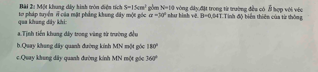 Một khung dây hình tròn diện tích S=15cm^2 gồm N=10 vòng dây,đặt trong từ trường đều có vector B hợp với véc
tơ pháp tuyến # của mặt phẳng khung dây một góc alpha =30° như hình vẽ. B=0,04T : Tính độ biến thiên của từ thông
qua khung dây khi:
a.Tịnh tiến khung dây trong vùng từ trường đều
b.Quay khung dây quanh đường kính MN một góc 180°
c.Quay khung dây quanh đường kính MN một góc 360°